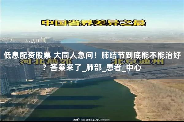 低息配资股票 大同人急问！肺结节到底能不能治好？答案来了_肺部_患者_中心