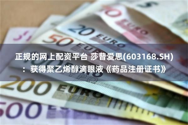 正规的网上配资平台 莎普爱思(603168.SH)：获得聚乙烯醇滴眼液《药品注册证书》