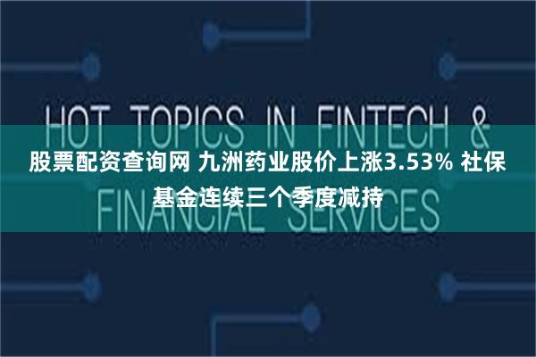 股票配资查询网 九洲药业股价上涨3.53% 社保基金连续三个季度减持