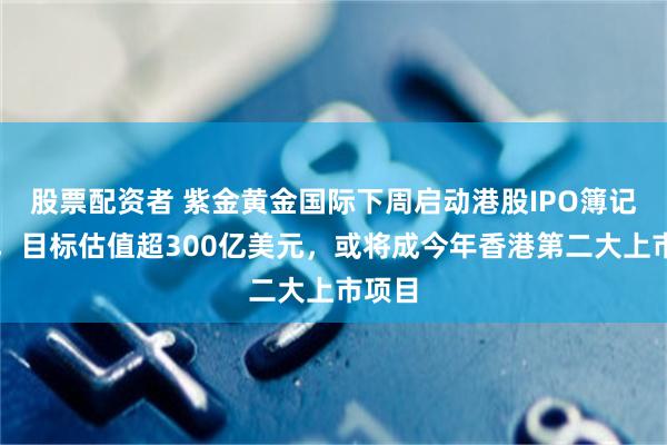股票配资者 紫金黄金国际下周启动港股IPO簿记建档，目标估值超300亿美元，或将成今年香港第二大上市项目