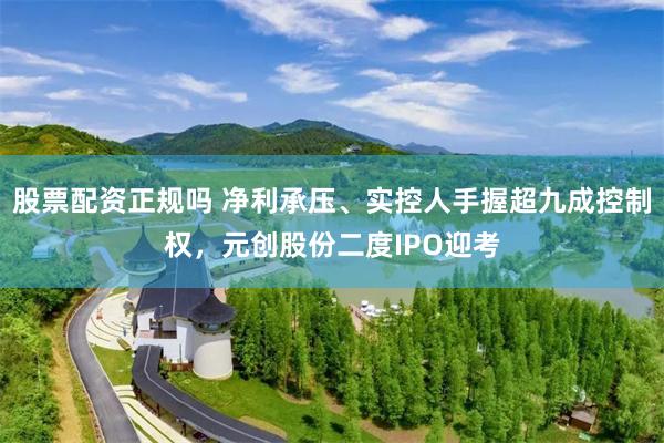 股票配资正规吗 净利承压、实控人手握超九成控制权，元创股份二度IPO迎考