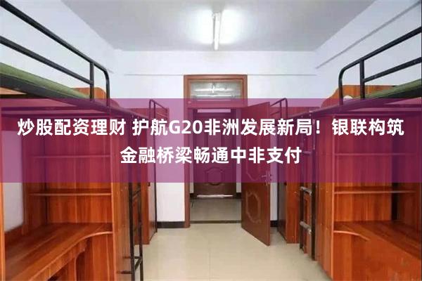 炒股配资理财 护航G20非洲发展新局！银联构筑金融桥梁畅通中非支付