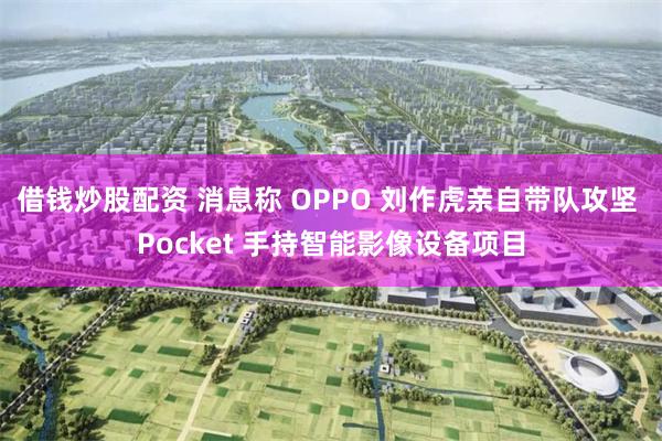 借钱炒股配资 消息称 OPPO 刘作虎亲自带队攻坚 Pocket 手持智能影像设备项目